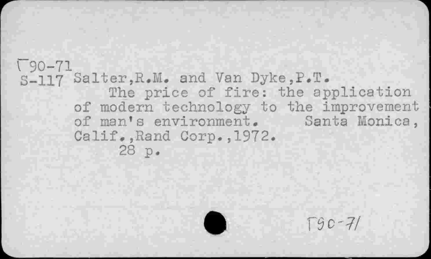 ﻿I 90-71
S-117 Salter,R.M. and Van Dyke,P.T.
The price of fire: the application of modern technology to the improvement of man’s environment. Santa Monica, Calif.,Rand Corp.,1972.
28 p.
rSC'7/